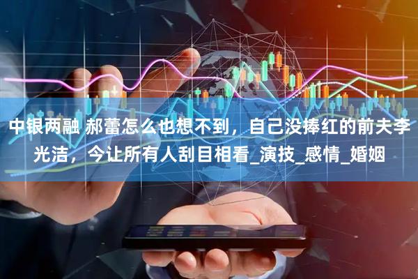 中银两融 郝蕾怎么也想不到，自己没捧红的前夫李光洁，今让所有人刮目相看_演技_感情_婚姻