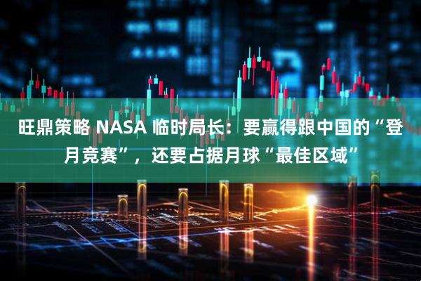 旺鼎策略 NASA 临时局长：要赢得跟中国的“登月竞赛”，还要占据月球“最佳区域”