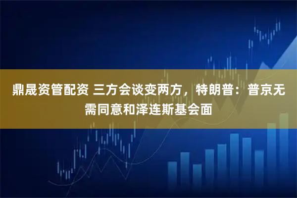 鼎晟资管配资 三方会谈变两方，特朗普：普京无需同意和泽连斯基会面
