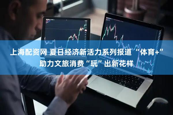 上海配资网 夏日经济新活力系列报道 “体育+”助力文旅消费“玩”出新花样