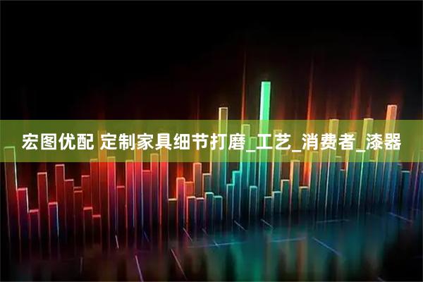 宏图优配 定制家具细节打磨_工艺_消费者_漆器
