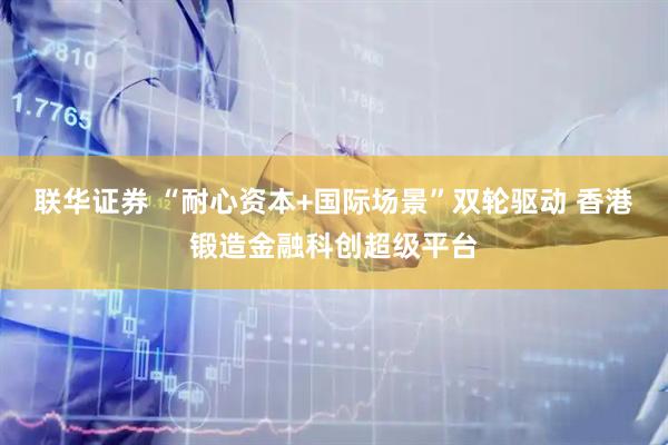 联华证券 “耐心资本+国际场景”双轮驱动 香港锻造金融科创超级平台