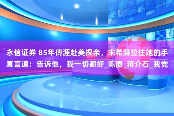 永信证券 85年傅涯赴美探亲，宋希濂拉住她的手直言道：告诉他，我一切都好_陈赓_蒋介石_我党