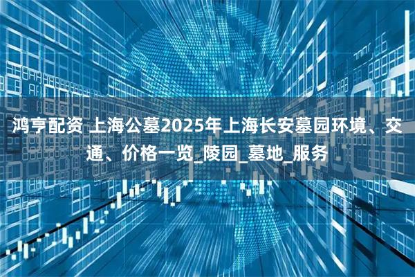 鸿亨配资 上海公墓2025年上海长安墓园环境、交通、价格一览_陵园_墓地_服务