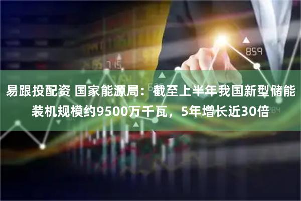 易跟投配资 国家能源局：截至上半年我国新型储能装机规模约9500万千瓦，5年增长近30倍