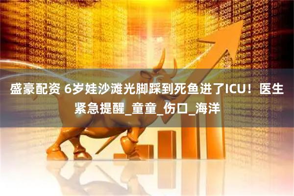 盛豪配资 6岁娃沙滩光脚踩到死鱼进了ICU！医生紧急提醒_童童_伤口_海洋
