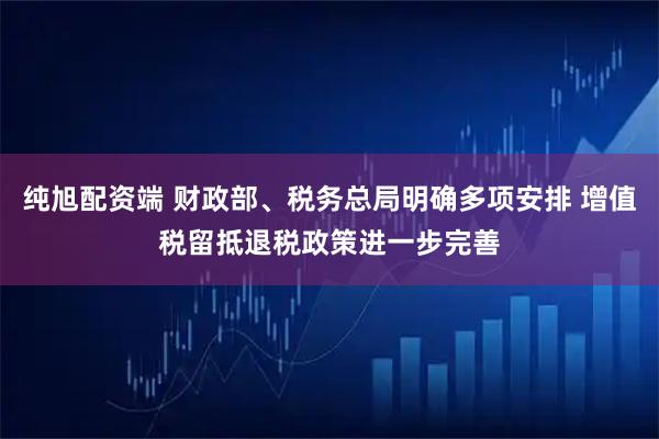 纯旭配资端 财政部、税务总局明确多项安排 增值税留抵退税政策进一步完善