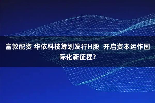 富敦配资 华依科技筹划发行H股  开启资本运作国际化新征程?