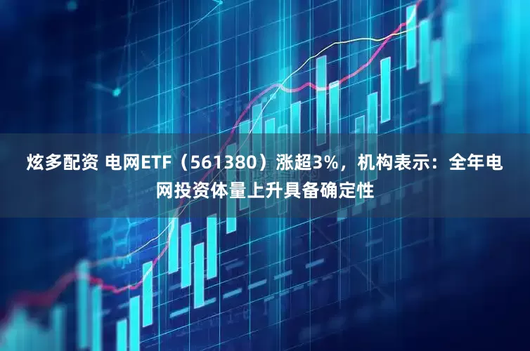 炫多配资 电网ETF（561380）涨超3%，机构表示：全年电网投资体量上升具备确定性