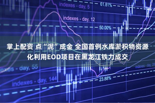 掌上配资 点“泥”成金 全国首例水库淤积物资源化利用EOD项目在黑龙江铁力成交