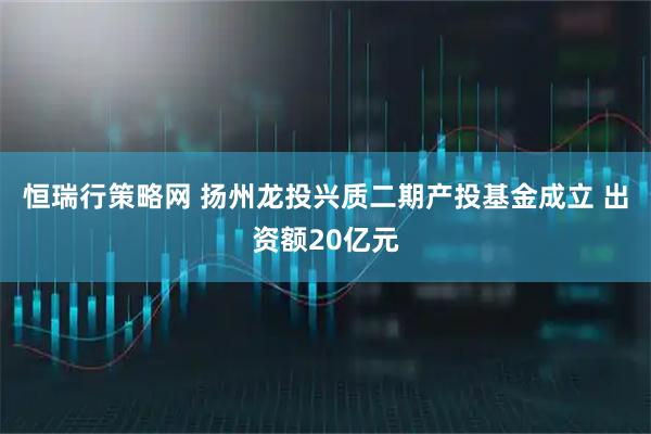恒瑞行策略网 扬州龙投兴质二期产投基金成立 出资额20亿元