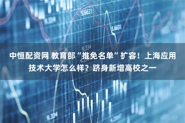 中恒配资网 教育部“推免名单”扩容！上海应用技术大学怎么样？跻身新增高校之一