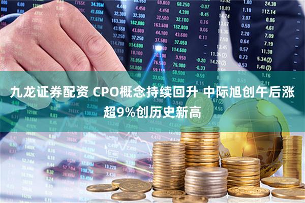 九龙证券配资 CPO概念持续回升 中际旭创午后涨超9%创历史新高