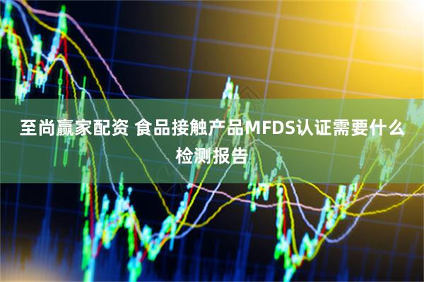 至尚赢家配资 食品接触产品MFDS认证需要什么检测报告