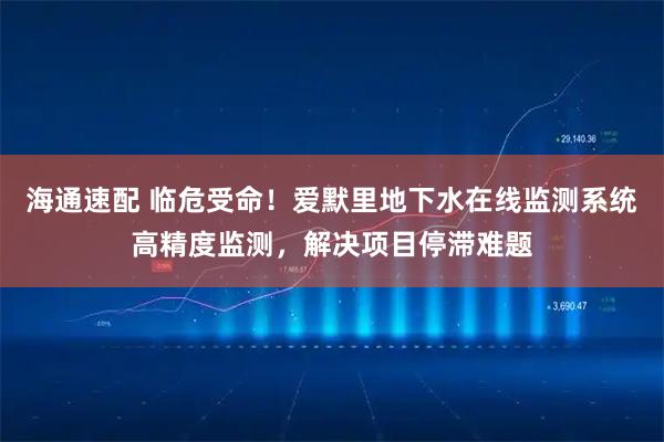 海通速配 临危受命！爱默里地下水在线监测系统高精度监测，解决项目停滞难题