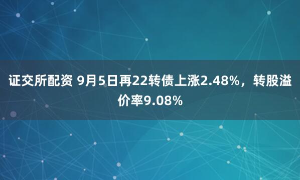 证交所配资 9月5日再22转债上涨2.48%，转股溢价率9.08%
