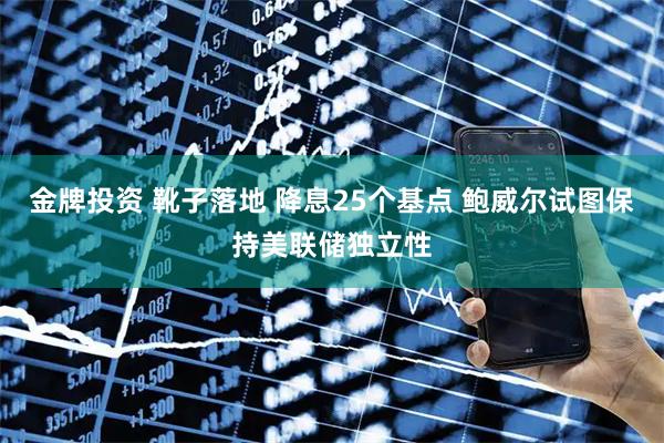 金牌投资 靴子落地 降息25个基点 鲍威尔试图保持美联储独立性