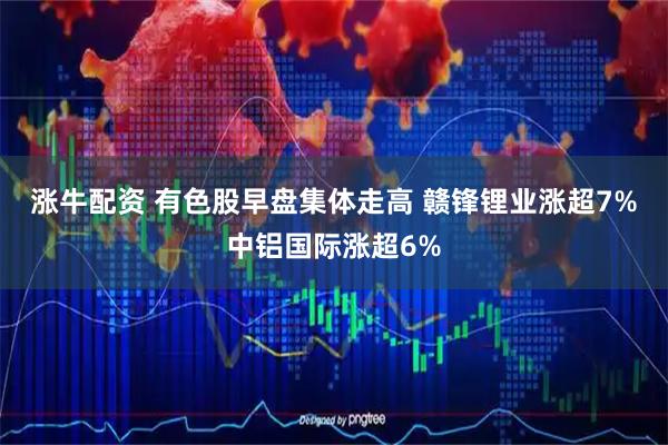 涨牛配资 有色股早盘集体走高 赣锋锂业涨超7%中铝国际涨超6%