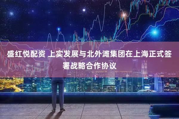 盛红悦配资 上实发展与北外滩集团在上海正式签署战略合作协议