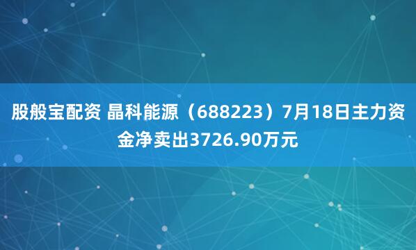 股般宝配资 晶科能源（688223）7月18日主力资金净卖出3726.90万元