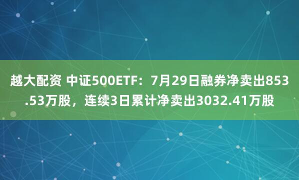 越大配资 中证500ETF：7月29日融券净卖出853.53万股，连续3日累计净卖出3032.41万股