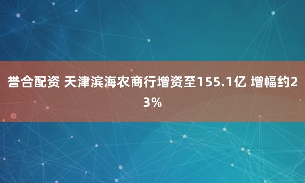 誉合配资 天津滨海农商行增资至155.1亿 增幅约23%