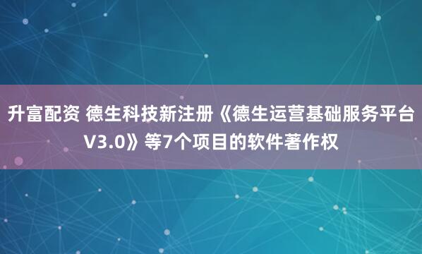 升富配资 德生科技新注册《德生运营基础服务平台V3.0》等7个项目的软件著作权