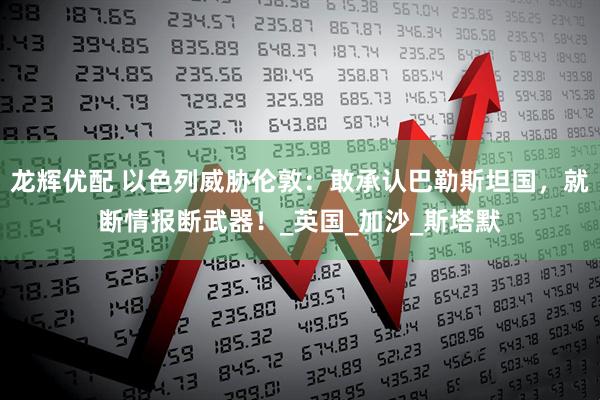 龙辉优配 以色列威胁伦敦：敢承认巴勒斯坦国，就断情报断武器！_英国_加沙_斯塔默