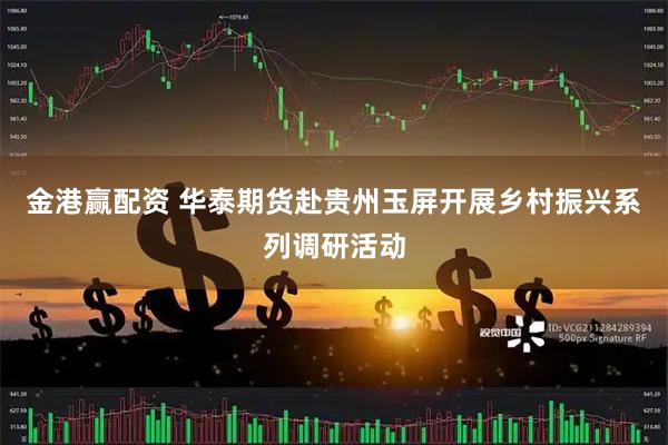 金港赢配资 华泰期货赴贵州玉屏开展乡村振兴系列调研活动