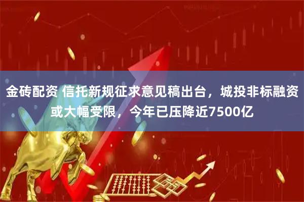 金砖配资 信托新规征求意见稿出台，城投非标融资或大幅受限，今年已压降近7500亿