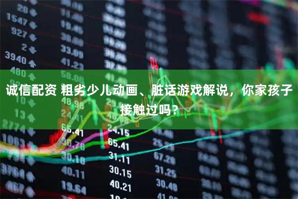 诚信配资 粗劣少儿动画、脏话游戏解说，你家孩子接触过吗？
