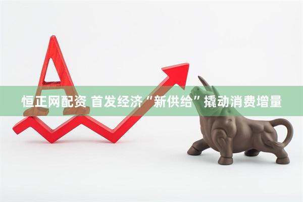 恒正网配资 首发经济“新供给”撬动消费增量