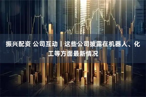 振兴配资 公司互动丨这些公司披露在机器人、化工等方面最新情况