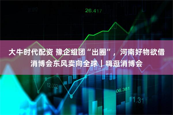 大牛时代配资 豫企组团“出圈”,河南好物欲借消博会东风卖向全球|嗨逛消博会