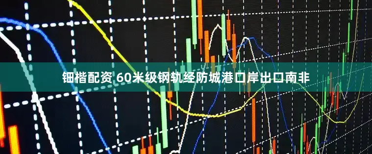 钿楷配资 60米级钢轨经防城港口岸出口南非