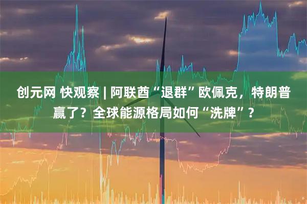 创元网 快观察 | 阿联酋“退群”欧佩克,特朗普赢了?全球能源格局如何“洗牌”?