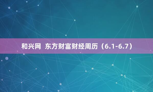 和兴网  东方财富财经周历（6.1-6.7）