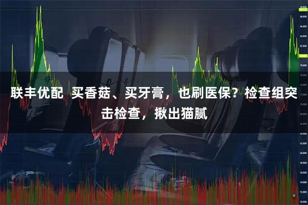 联丰优配  买香菇、买牙膏，也刷医保？检查组突击检查，揪出猫腻