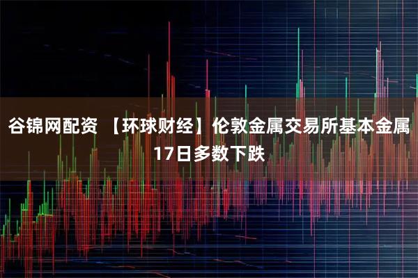 谷锦网配资 【环球财经】伦敦金属交易所基本金属17日多数下跌